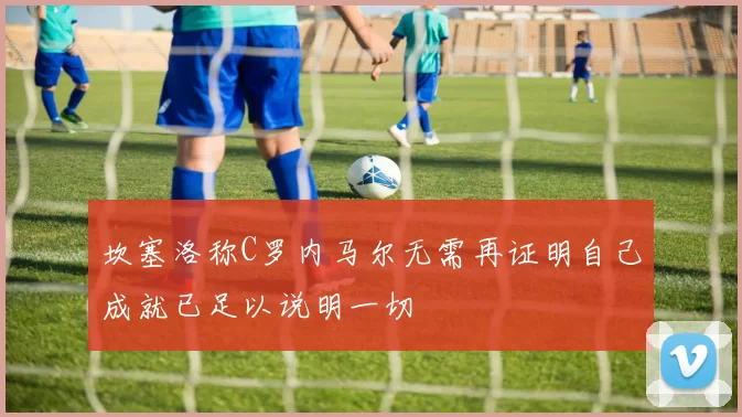 坎塞洛称C罗内马尔无需再证明自己成就已足以说明一切